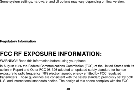   40  Some system settings, hardware, and UI options may vary depending on final version.        Regulatory Information                                                                                 FCC RF EXPOSURE INFORMATION: WARNING!! Read this information before using your phone In August 1986 the Federal Communications Commission (FCC) of the United States with its action in Report and Outer FCC 96-326 adopted an updated safety standard for human exposure to radio frequency (RF) electromagnetic energy emitted by FCC regulated transmitters. Those guidelines are consistent with the safety standard previously set by both U.S. and international standards bodies. The design of this phone complies with the FCC 