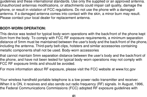   41  guidelines and these international standards. Use only the supplied or an approved antenna. Unauthorized antennas modifications, or attachments could impair call quality, damage the phone, or result in violation of FCC regulations. Do not use the phone with a damaged antenna. If a damaged antenna comes into contact with the skin, a minor burn may result. Please contact your local dealer for replacement antenna.  BODY-WORN OPERATION: This device was tested for typical body-worn operations with the back/front of the phone kept 0cm from the body. To comply with FCC RF exposure requirements, a minimum separation distance of 5mm must be maintained between the user's body and the back/front of the phone, including the antenna. Third-party belt-clips, holsters and similar accessories containing metallic components shall not be used. Body-worn accessories that cannot maintain 5mm separation distance between the user&rsquo;s body and the back/front of the phone, and have not been tested for typical body-worn operations may not comply with FCC RF exposure limits and should be avoided. For more information about RF exposure, please visit the FCC website at www.fcc.gov  Your wireless handheld portable telephone is a low power radio transmitter and receiver. When it is ON, it receives and also sends out radio frequency (RF) signals. In August, 1996, the Federal Communications Commissions (FCC) adopted RF exposure guidelines with 