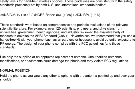  42  safety levels for hand-held wireless phones. Those guidelines are consistent with the safety standards previously set by both U.S. and international standards bodies:  <ANSIC95.1> (1992) / <NCRP Report 86> (1986) / <ICNIRP> (1999)  Those standards were based on comprehensive and periodic evaluations of the relevant scientific literature. For example, over 120 scientists, engineers, and physicians from universities, government health agencies, and industry reviewed the available body of research to develop the ANSI Standard (C95.1). Nevertheless, we recommend that you use a hands-free kit with your phone (such as an earpiece or headset) to avoid potential exposure to RF energy. The design of your phone complies with the FCC guidelines (and those standards).  Use only the supplied or an approved replacement antenna. Unauthorized antennas, modifications, or attachments could damage the phone and may violate FCC regulations.    NORMAL POSITION:   Hold the phone as you would any other telephone with the antenna pointed up and over your shoulder. 