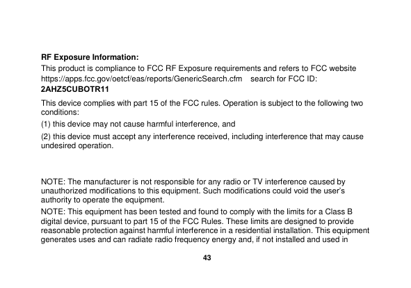  43 RF Exposure Information: This product is compliance to FCC RF Exposure requirements and refers to FCC website https://apps.fcc.gov/oetcf/eas/reports/GenericSearch.cfm   search for FCC ID: 2AHZ5CUBOTR11 This device complies with part 15 of the FCC rules. Operation is subject to the following two conditions: (1) this device may not cause harmful interference, and (2) this device must accept any interference received, including interference that may cause undesired operation. NOTE: The manufacturer is not responsible for any radio or TV interference caused by unauthorized modifications to this equipment. Such modifications could void the user&rsquo;s authority to operate the equipment. NOTE: This equipment has been tested and found to comply with the limits for a Class B digital device, pursuant to part 15 of the FCC Rules. These limits are designed to provide reasonable protection against harmful interference in a residential installation. This equipment generates uses and can radiate radio frequency energy and, if not installed and used in 