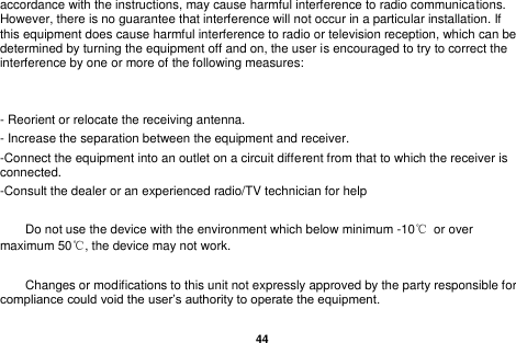   44  accordance with the instructions, may cause harmful interference to radio communications. However, there is no guarantee that interference will not occur in a particular installation. If this equipment does cause harmful interference to radio or television reception, which can be determined by turning the equipment off and on, the user is encouraged to try to correct the interference by one or more of the following measures:   - Reorient or relocate the receiving antenna. - Increase the separation between the equipment and receiver. -Connect the equipment into an outlet on a circuit different from that to which the receiver is connected. -Consult the dealer or an experienced radio/TV technician for help      Do not use the device with the environment which below minimum -10℃  or over maximum 50℃, the device may not work.      Changes or modifications to this unit not expressly approved by the party responsible for compliance could void the user&rsquo;s authority to operate the equipment.   
