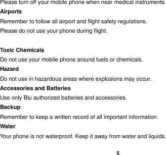    5  Please turn off your mobile phone when near medical instruments. Airports Remember to follow all airport and flight safety regulations.   Please do not use your phone during flight.  Toxic Chemicals Do not use your mobile phone around fuels or chemicals. Hazard Do not use in hazardous areas where explosions may occur. Accessories and Batteries Use only Blu authorized batteries and accessories. Backup Remember to keep a written record of all important information. Water   Your phone is not waterproof. Keep it away from water and liquids. 