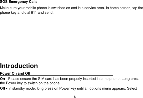    6  SOS Emergency Calls Make sure your mobile phone is switched on and in a service area. In home screen, tap the phone key and dial 911 and send.    Introduction Power On and Off                                                                                         On - Please ensure the SIM card has been properly inserted into the phone. Long press the Power key to switch on the phone. Off - In standby mode, long press on Power key until an options menu appears. Select 