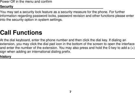    7  Power Off in the menu and confirm Security                                                      You may set a security lock feature as a security measure for the phone. For further information regarding password locks, password revision and other functions please enter into the security option in system settings. Call Functions                                                      At the dial keyboard, enter the phone number and then click the dial key. If dialing an extension, you may click the dial pad icon in the bottom of the screen to open the interface and enter the number of the extension. You may also press and hold the 0 key to add a (+) sign when adding an international dialing prefix. history                                                                                              