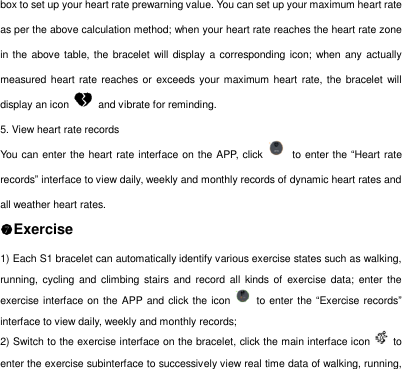 box to set up your heart rate prewarning value. You can set up your maximum heart rate as per the above calculation method; when your heart rate reaches the heart rate zone in the above table, the bracelet will display a corresponding icon; when  any  actually measured heart rate  reaches or exceeds your maximum heart rate, the bracelet will display an icon    and vibrate for reminding.   5. View heart rate records You can enter the heart rate interface on the APP, click    to enter the &ldquo;Heart rate records&rdquo; interface to view daily, weekly and monthly records of dynamic heart rates and all weather heart rates.   Exercise 1) Each S1 bracelet can automatically identify various exercise states such as walking, running,  cycling  and  climbing  stairs  and  record  all kinds  of  exercise  data;  enter the exercise interface on the APP and click the icon    to enter the &ldquo;Exercise records&rdquo; interface to view daily, weekly and monthly records;   2) Switch to the exercise interface on the bracelet, click the main interface icon    to enter the exercise subinterface to successively view real time data of walking, running, 