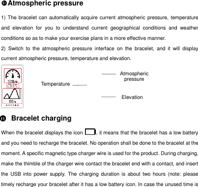Elevation Temperature Atmospheric pressure 1) The bracelet can automatically acquire current atmospheric  pressure, temperature and  elevation  for  you  to  understand  current  geographical  conditions  and  weather conditions so as to make your exercise plans in a more effective manner.   2)  Switch  to  the  atmospheric  pressure  interface  on  the  bracelet,  and  it  will  display current atmospheric pressure, temperature and elevation.      Bracelet charging When the bracelet displays the icon  , it means that the bracelet has a low battery and you need to recharge the bracelet. No operation shall be done to the bracelet at the moment. A specific magnetic type charger wire is used for the product. During charging, make the thimble of the charger wire contact the bracelet end with a contact, and insert the  USB into  power  supply.  The charging duration is about two hours (note: please timely recharge your bracelet after it has a low battery icon. In case the unused time is Atmospheric pressure 11 