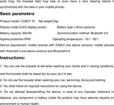 quite  long,  the  bracelet  data  may  lose  or  even  have  a  zero  clearing  before  it synchronizes with the data in your mobile phone). Basic parameters Product model: CUBOT S1    Net weight:24g       Display mode:OLED display screen       Battery type: Lithium polymer Battery capacity: 85mAh                                  Synchronization method: Bluetooth 4.0 Ingress protection:IP65                              Operating temperature: -10℃~50℃ Device requirement: mobile phones with IOS8.0 and above versions; mobile phones with Android4.3 and above versions and Bluetooth4.0. Instructions:   1. You can use the bracelet at will when washing your hands and in raining conditions, and the bracelet shall be wiped dry as soon as it is wet;   2. Do not use the bracelet when washing your car, swimming, diving and bathing;   3. You shall follow all required instructions for using the device;   4.  Do  not  attempt  disassembling  the  device;  in  case  of  any  improper  treatment  or disposal, any component or battery inside the product may have adverse impacts on environment or human health;   