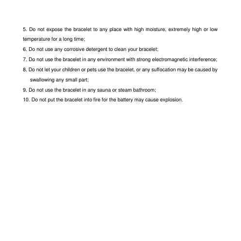 5. Do not expose the bracelet to any place with high moisture, extremely high or low temperature for a long time;   6. Do not use any corrosive detergent to clean your bracelet;   7. Do not use the bracelet in any environment with strong electromagnetic interference;   8. Do not let your children or pets use the bracelet, or any suffocation may be caused by swallowing any small part;   9. Do not use the bracelet in any sauna or steam bathroom;   10. Do not put the bracelet into fire for the battery may cause explosion.        