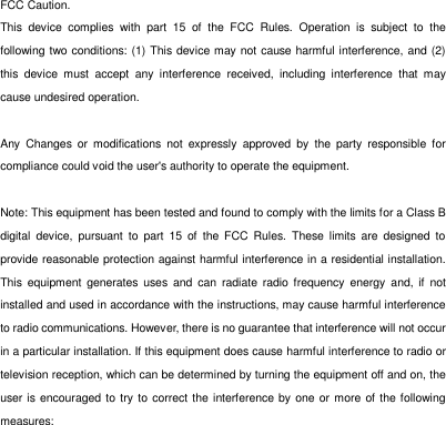FCC Caution. This  device  complies  with  part  15  of  the  FCC  Rules.  Operation  is  subject  to  the following two conditions: (1) This device may not cause harmful interference, and (2) this  device  must  accept  any  interference  received,  including  interference  that  may cause undesired operation.  Any  Changes  or  modifications  not  expressly  approved  by  the  party  responsible  for compliance could void the user's authority to operate the equipment.  Note: This equipment has been tested and found to comply with the limits for a Class B digital  device,  pursuant  to  part  15  of  the FCC  Rules.  These  limits  are  designed  to provide reasonable protection against harmful interference in a residential installation. This  equipment  generates  uses  and  can  radiate  radio  frequency  energy  and, if  not installed and used in accordance with the instructions, may cause harmful interference to radio communications. However, there is no guarantee that interference will not occur in a particular installation. If this equipment does cause harmful interference to radio or television reception, which can be determined by turning the equipment off and on, the user is encouraged to try  to  correct the interference by one or more of the following measures: 