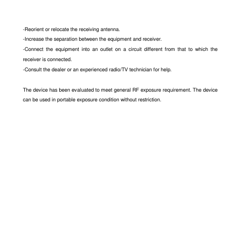 -Reorient or relocate the receiving antenna. -Increase the separation between the equipment and receiver. -Connect  the  equipment  into  an  outlet  on  a  circuit  different  from  that  to  which  the receiver is connected. -Consult the dealer or an experienced radio/TV technician for help.  The device has been evaluated to meet general RF exposure requirement. The device can be used in portable exposure condition without restriction. 