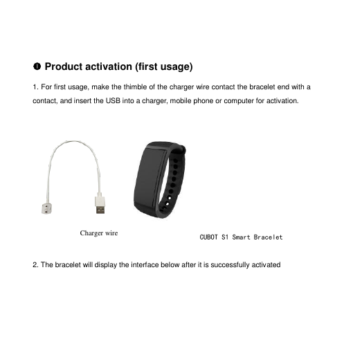   Product activation (first usage) 1. For first usage, make the thimble of the charger wire contact the bracelet end with a contact, and insert the USB into a charger, mobile phone or computer for activation.      2. The bracelet will display the interface below after it is successfully activated Charger wire  CUBOT S1 Smart Bracelet  