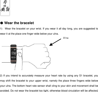   Wear the bracelet 1)  Wear the bracelet on your wrist. If you wear it all day long, you are suggested to wear it at the place one finger wide below your ulna.     2) If you intend to accurately measure your heart rate by using any S1 bracelet, you may shift the bracelet to your upper wrist, namely the place three fingers wide below your ulna. The bottom heart rate sensor shall cling to your skin and movement shall be avoided. Do not wear the bracelet too tight, otherwise blood circulation will be affected, Ulna  