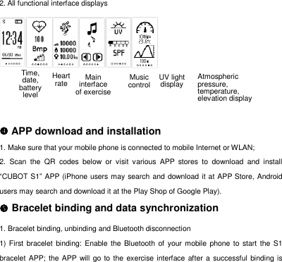2. All functional interface displays     APP download and installation 1. Make sure that your mobile phone is connected to mobile Internet or WLAN; 2.  Scan  the  QR  codes  below  or  visit  various  APP  stores  to  download  and  install &ldquo;CUBOT S1&rdquo; APP (iPhone users may search and download it at APP Store, Android users may search and download it at the Play Shop of Google Play).    Bracelet binding and data synchronization 1. Bracelet binding, unbinding and Bluetooth disconnection 1) First  bracelet binding: Enable  the  Bluetooth of  your mobile phone to start the S1 bracelet APP; the APP will go to the exercise  interface  after a  successful binding is Time, date, battery level  Atmospheric pressure, temperature, elevation display UV light display  Music control Heart rate Main interface of exercise 