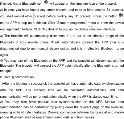 finished. And a Bluetooth icon    will appear on the time interface of the bracelet;   2) In case you have bound any smart bracelet and need to bind another S1 bracelet, you shall unbind other bracelet before binding any S1 bracelet. Press the button   on the APP to pop up a sidebar. Click &ldquo;Setup management&rdquo; menu to enter the device management interface. Click &ldquo;My device&rdquo; to pop up the device selection interface.     3)  The  bracelet  will  automatically disconnect  if  it  is out of the  effective range of the Bluetooth  of  your  mobile  phone.  It  will  automatically  connect  the  APP  after  it  is disconnected due to non-manual disconnection and it is in effective Bluetooth range again.   4) You may turn off the Bluetooth on the APP, and the bracelet will disconnect with the Bluetooth. The bracelet will connect the APP automatically after the Bluetooth is turned on again.   2. Data synchronization 1)After the binding is successful, the bracelet will have automatic data synchronization with  the  APP.  The  bracelet  time  will  be  calibrated  automatically,  and  data synchronization will be performed automatically when the APP is started each time;   2)  You  may  also  have  manual  data  synchronization  on  the  APP.  Manual  data synchronization can be performed by pulling down the relevant page on the exercise, sleeping or heart rate interfaces. (Normal connection between the bracelet and mobile phone Bluetooth shall be guaranteed during data synchronization) 