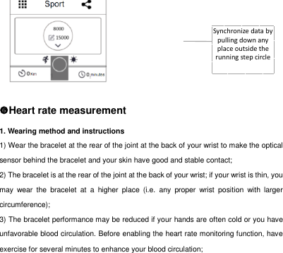 Synchronize data by pulling down any place outside the running step circle      Heart rate measurement 1. Wearing method and instructions 1) Wear the bracelet at the rear of the joint at the back of your wrist to make the optical sensor behind the bracelet and your skin have good and stable contact;   2) The bracelet is at the rear of the joint at the back of your wrist; if your wrist is thin, you may  wear  the  bracelet  at  a  higher  place  (i.e.  any  proper  wrist  position  with  larger circumference);   3) The bracelet performance may be reduced if your hands are often cold or you have unfavorable blood circulation. Before enabling the heart rate monitoring function, have exercise for several minutes to enhance your blood circulation;   