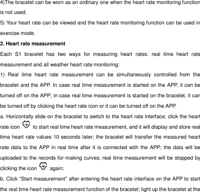 4)The bracelet can be worn as an ordinary one when the heart rate monitoring function is not used;   5) Your heart rate can be viewed and the heart rate monitoring function can be used in exercise mode.   2. Heart rate measurement Each  S1  bracelet  has  two  ways  for  measuring  heart  rates:  real  time  heart  rate measurement and all weather heart rate monitoring: 1)  Real  time  heart  rate  measurement  can  be  simultaneously  controlled  from  the bracelet and the APP. In case real time measurement is started on the APP, it can be turned off on the APP; in case real time measurement is started on the bracelet, it can be turned off by clicking the heart rate icon or it can be turned off on the APP.   a. Horizontally slide on the bracelet to switch to the heart rate interface; click the heart rate icon    to start real time heart rate measurement, and it will display and store real time heart rate values 10 seconds later; the bracelet will transfer the measured heart rate data to the APP in real time after it is connected with the APP; the data will be uploaded to the records for making curves; real time measurement will be stopped by clicking the icon    again; b. Click &ldquo;Start measurement&rdquo; after entering the heart rate interface on the APP to start the real time heart rate measurement function of the bracelet; light up the bracelet at the 