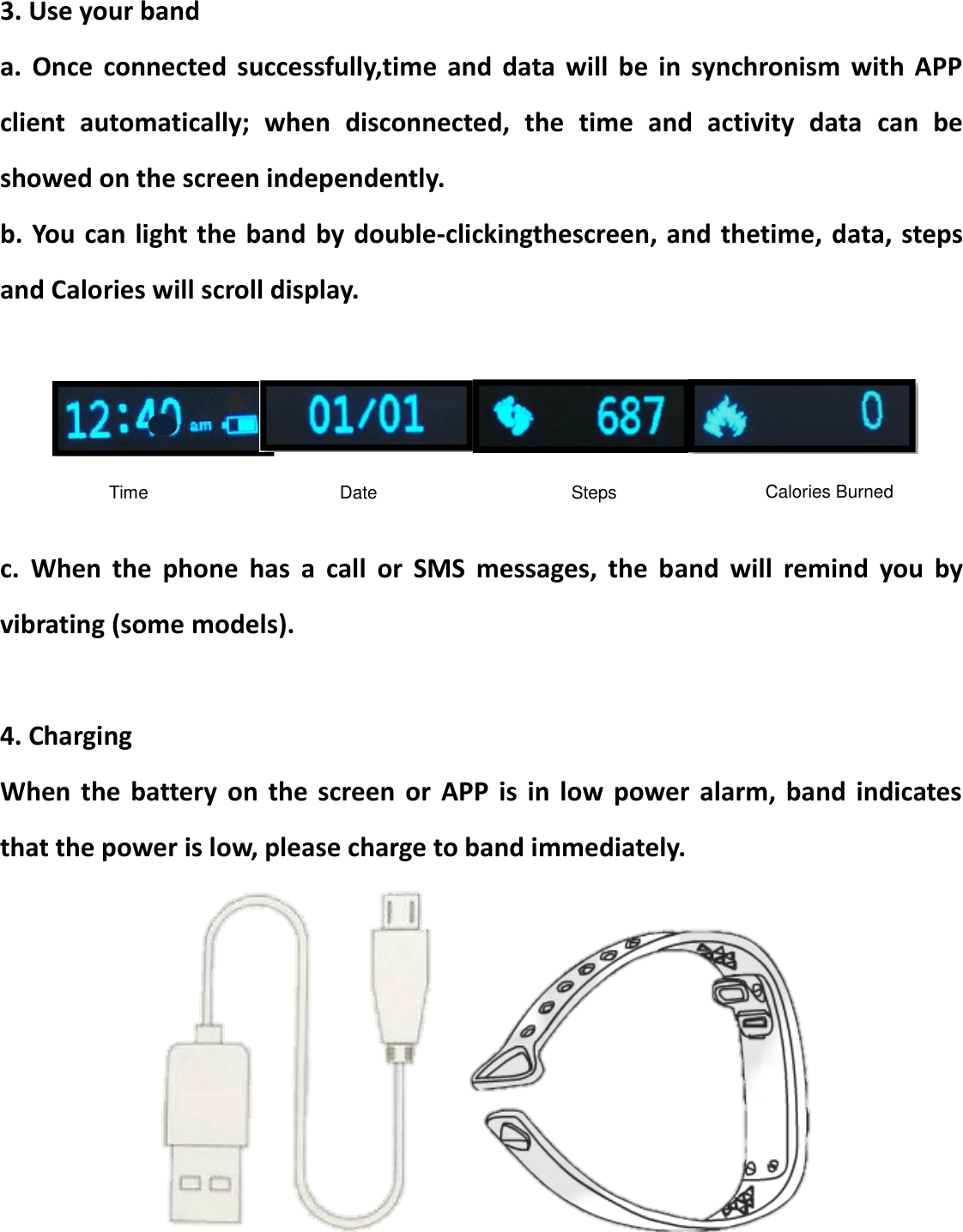 3. Use your band a.  Once  connected  successfully,time  and  data  will  be  in  synchronism  with  APP client  automatically;  when  disconnected,  the  time  and  activity  data  can  be showed on the screen independently. b. You can light the band  by double-clickingthescreen, and thetime, data, steps and Calories will scroll display.     c.  When  the  phone  has  a  call  or  SMS  messages,  the  band  will  remind  you  by vibrating (some models).  4. Charging When  the  battery  on  the  screen  or  APP  is  in  low  power  alarm,  band  indicates that the power is low, please charge to band immediately.    Time Date Calories Burned Steps 