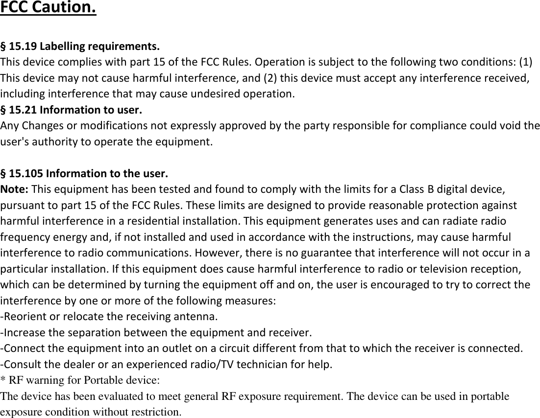 FCC Caution.    &sect; 15.19 Labelling requirements. This device complies with part 15 of the FCC Rules. Operation is subject to the following two conditions: (1) This device may not cause harmful interference, and (2) this device must accept any interference received, including interference that may cause undesired operation.   &sect; 15.21 Information to user. Any Changes or modifications not expressly approved by the party responsible for compliance could void the user's authority to operate the equipment.    &sect; 15.105 Information to the user. Note: This equipment has been tested and found to comply with the limits for a Class B digital device, pursuant to part 15 of the FCC Rules. These limits are designed to provide reasonable protection against harmful interference in a residential installation. This equipment generates uses and can radiate radio frequency energy and, if not installed and used in accordance with the instructions, may cause harmful interference to radio communications. However, there is no guarantee that interference will not occur in a particular installation. If this equipment does cause harmful interference to radio or television reception, which can be determined by turning the equipment off and on, the user is encouraged to try to correct the interference by one or more of the following measures: -Reorient or relocate the receiving antenna. -Increase the separation between the equipment and receiver. -Connect the equipment into an outlet on a circuit different from that to which the receiver is connected. -Consult the dealer or an experienced radio/TV technician for help. * RF warning for Portable device: The device has been evaluated to meet general RF exposure requirement. The device can be used in portable exposure condition without restriction.    