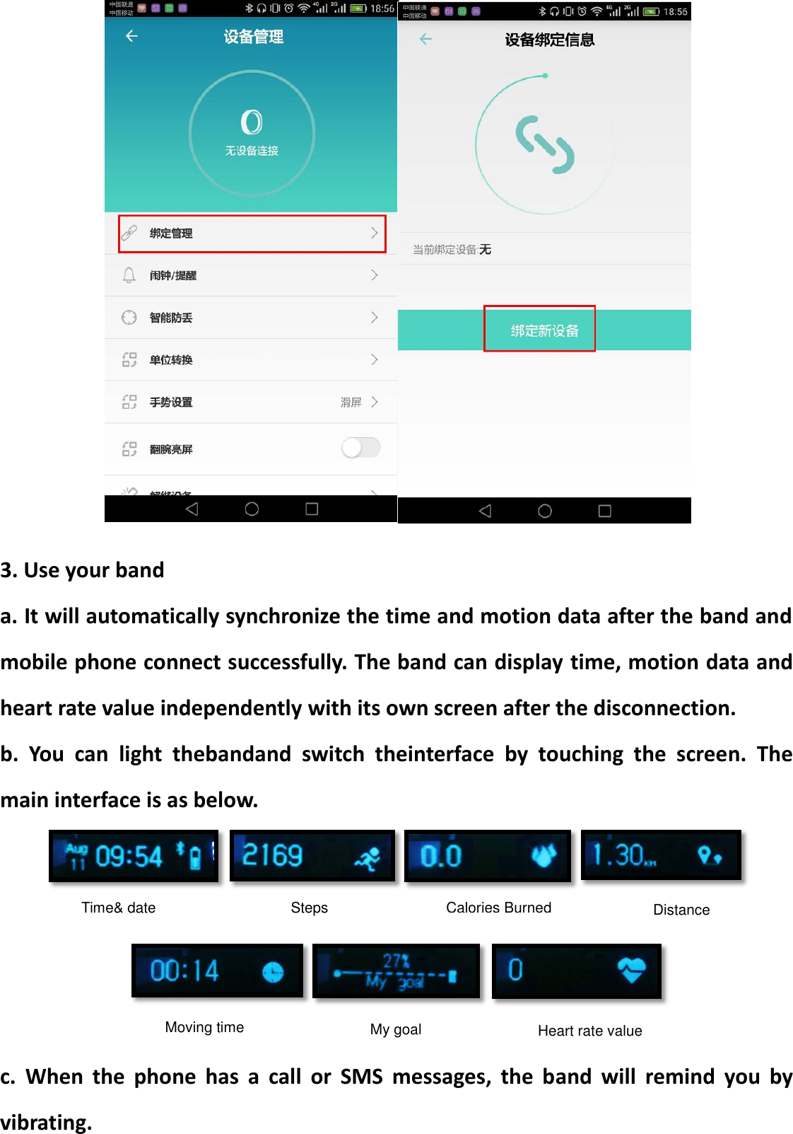   3. Use your band a. It will automatically synchronize the time and motion data after the band and mobile phone connect successfully. The band can display time, motion data and heart rate value independently with its own screen after the disconnection. b.  You  can  light  thebandand  switch  theinterface  by  touching  the  screen.  The main interface is as below.      c.  When  the  phone  has  a  call  or  SMS  messages,  the  band  will  remind  you  by vibrating. Time&amp; date Moving time Calories Burned Steps Distance My goal Heart rate value 