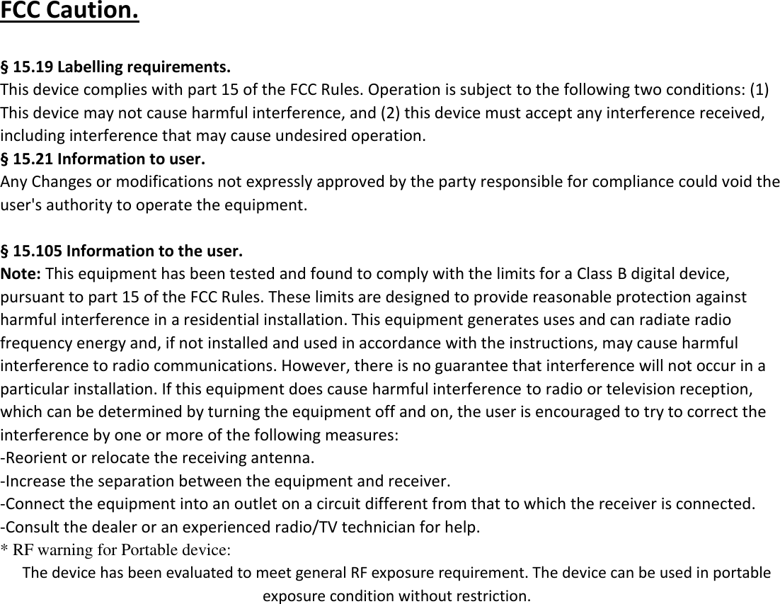 FCC Caution.    &sect; 15.19 Labelling requirements. This device complies with part 15 of the FCC Rules. Operation is subject to the following two conditions: (1) This device may not cause harmful interference, and (2) this device must accept any interference received, including interference that may cause undesired operation.   &sect; 15.21 Information to user. Any Changes or modifications not expressly approved by the party responsible for compliance could void the user's authority to operate the equipment.    &sect; 15.105 Information to the user. Note: This equipment has been tested and found to comply with the limits for a Class B digital device, pursuant to part 15 of the FCC Rules. These limits are designed to provide reasonable protection against harmful interference in a residential installation. This equipment generates uses and can radiate radio frequency energy and, if not installed and used in accordance with the instructions, may cause harmful interference to radio communications. However, there is no guarantee that interference will not occur in a particular installation. If this equipment does cause harmful interference to radio or television reception, which can be determined by turning the equipment off and on, the user is encouraged to try to correct the interference by one or more of the following measures: -Reorient or relocate the receiving antenna. -Increase the separation between the equipment and receiver. -Connect the equipment into an outlet on a circuit different from that to which the receiver is connected. -Consult the dealer or an experienced radio/TV technician for help. * RF warning for Portable device: The device has been evaluated to meet general RF exposure requirement. The device can be used in portable exposure condition without restriction. 