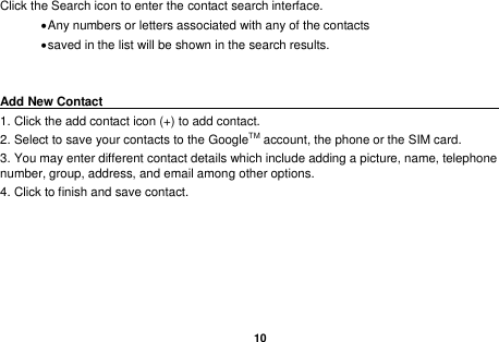   10  Click the Search icon to enter the contact search interface.    Any numbers or letters associated with any of the contacts    saved in the list will be shown in the search results.   Add New Contact                                                                                        1. Click the add contact icon (+) to add contact.   2. Select to save your contacts to the GoogleTM account, the phone or the SIM card. 3. You may enter different contact details which include adding a picture, name, telephone number, group, address, and email among other options. 4. Click to finish and save contact.   