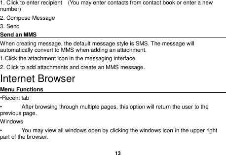   13  1. Click to enter recipient    (You may enter contacts from contact book or enter a new number) 2. Compose Message 3. Send Send an MMS                                                                                                     When creating message, the default message style is SMS. The message will automatically convert to MMS when adding an attachment.   1.Click the attachment icon in the messaging interface. 2. Click to add attachments and create an MMS message. Internet Browser Menu Functions                                                                                                    &bull;Recent tab &bull;  After browsing through multiple pages, this option will return the user to the previous page. Windows &bull;  You may view all windows open by clicking the windows icon in the upper right part of the browser. 