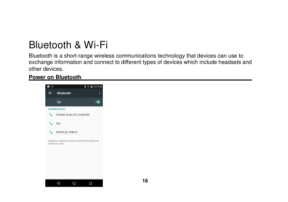   16   Bluetooth &amp; Wi-Fi Bluetooth is a short-range wireless communications technology that devices can use to exchange information and connect to different types of devices which include headsets and other devices. Power on Bluetooth                                                                                        