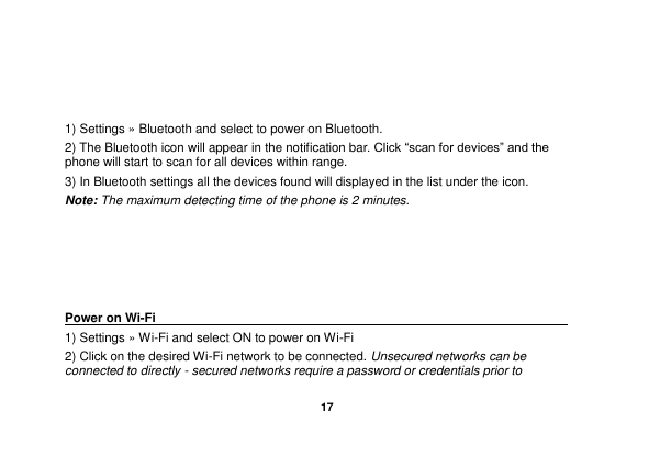   17    1) Settings &raquo; Bluetooth and select to power on Bluetooth. 2) The Bluetooth icon will appear in the notification bar. Click &ldquo;scan for devices&rdquo; and the phone will start to scan for all devices within range. 3) In Bluetooth settings all the devices found will displayed in the list under the icon. Note: The maximum detecting time of the phone is 2 minutes.      Power on Wi-Fi                                                                                 1) Settings &raquo; Wi-Fi and select ON to power on Wi-Fi 2) Click on the desired Wi-Fi network to be connected. Unsecured networks can be connected to directly - secured networks require a password or credentials prior to 