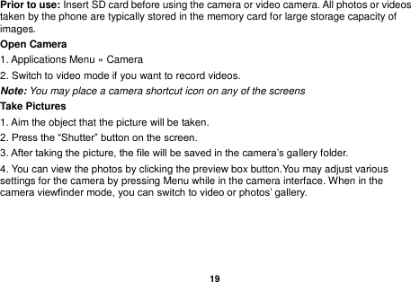   19  Prior to use: Insert SD card before using the camera or video camera. All photos or videos taken by the phone are typically stored in the memory card for large storage capacity of images. Open Camera 1. Applications Menu &raquo; Camera   2. Switch to video mode if you want to record videos.   Note: You may place a camera shortcut icon on any of the screens Take Pictures 1. Aim the object that the picture will be taken. 2. Press the &ldquo;Shutter&rdquo; button on the screen. 3. After taking the picture, the file will be saved in the camera&rsquo;s gallery folder. 4. You can view the photos by clicking the preview box button.You may adjust various settings for the camera by pressing Menu while in the camera interface. When in the camera viewfinder mode, you can switch to video or photos&rsquo; gallery. 