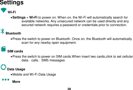   28  Settings Wi-Fi      Settings &raquo; Wi-Fi to power on. When on, the Wi-Fi will automatically search for available networks. Any unsecured network can be used directly and any secured network requires a password or credentials prior to connection. Bluetooth    Press the switch to power on Bluetooth. Once on, the Bluetooth will automatically scan for any nearby open equipment. SIM cards  Press the switch to power on SIM cards.When insert two cards,click to set cellular data、calls、SMS messages   Data Usage  Mobile and Wi-Fi Data Usage More   