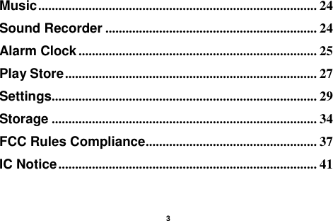    3  Music ................................................................................... 24 Sound Recorder ............................................................... 24 Alarm Clock ....................................................................... 25 Play Store ........................................................................... 27 Settings............................................................................... 29 Storage ............................................................................... 34 FCC Rules Compliance ................................................... 37 IC Notice ............................................................................. 41   