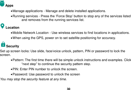   30  Apps  Manage applications - Manage and delete installed applications.  Running services - Press the &lsquo;Force Stop&rsquo; button to stop any of the services listed and removes from the running services list. Location    Mobile Network Location - Use wireless services to find locations in applications.  When using the GPS, power on to set satellite positioning for accuracy. Security   Set up screen locks: Use slide, face/voice unlock, pattern, PIN or password to lock the screen.    Pattern: The first time there will be simple unlock instructions and examples. Click &ldquo;next step&rdquo; to continue the security pattern step.    PIN: Enter PIN number to unlock the screen.  Password: Use password to unlock the screen You may stop the security feature at any time. 