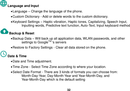   32  Language and Input    Language &ndash; Change the language of the phone.    Custom Dictionary - Add or delete words to the custom dictionary.  Keyboard Settings &ndash; Haptic vibration, Haptic tones, Capitalizing, Speech Input, Inputting words, Predictive text function, Auto-Text, Input keyboard method   Backup &amp; Reset      Backup Data &ndash; Will back up all application data, WLAN passwords, and other settings to GoogleTM 's servers  Restore to Factory Settings - Clear all data stored on the phone. Date &amp; Time    Date and Time adjustment.              Time Zone - Select Time Zone according to where your location.    Select Date Format - There are 3 kinds of formats you can choose from: Month-Day-Year, Day-Month-Year and Year-Month-Day, and Year-Month-Day which is the default setting 