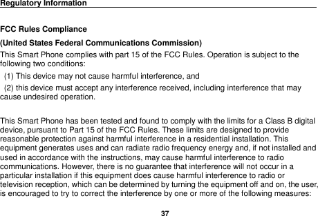   37  Regulatory Information                                                                                 FCC Rules Compliance   (United States Federal Communications Commission) This Smart Phone complies with part 15 of the FCC Rules. Operation is subject to the following two conditions:   (1) This device may not cause harmful interference, and   (2) this device must accept any interference received, including interference that may cause undesired operation.  This Smart Phone has been tested and found to comply with the limits for a Class B digital device, pursuant to Part 15 of the FCC Rules. These limits are designed to provide reasonable protection against harmful interference in a residential installation. This equipment generates uses and can radiate radio frequency energy and, if not installed and used in accordance with the instructions, may cause harmful interference to radio communications. However, there is no guarantee that interference will not occur in a particular installation if this equipment does cause harmful interference to radio or television reception, which can be determined by turning the equipment off and on, the user, is encouraged to try to correct the interference by one or more of the following measures: 