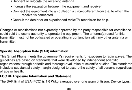   38   Reorient or relocate the receiving antenna.  Increase the separation between the equipment and receiver.  Connect the equipment into an outlet on a circuit different from that to which the receiver is connected.  Consult the dealer or an experienced radio/TV technician for help.  Changes or modifications not expressly approved by the party responsible for compliance could void the user&lsquo;s authority to operate the equipment. The antenna(s) used for this transmitter must not be co-located or operating in conjunction with any other antenna or transmitter.  Specific Absorption Rate (SAR) information:   This Smart Phone meets the government's requirements for exposure to radio waves. The guidelines are based on standards that were developed by independent scientific organizations through periodic and thorough evaluation of scientific studies. The standards include a substantial safety margin designed to assure the safety of all persons regardless of age or health.   FCC RF Exposure Information and Statement The SAR limit of USA (FCC) is 1.6 W/kg averaged over one gram of tissue. Device types: 