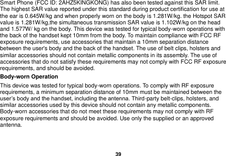   39  Smart Phone (FCC ID: 2AHZ5KINGKONG) has also been tested against this SAR limit. The highest SAR value reported under this standard during product certification for use at the ear is 0.645W/kg and when properly worn on the body is 1.281W/kg. the Hotspot SAR value is 1.281W/kg,the simultaneous transmission SAR value is 1.102W/kg on the head and 1.577W/ kg on the body. This device was tested for typical body-worn operations with the back of the handset kept 10mm from the body. To maintain compliance with FCC RF exposure requirements, use accessories that maintain a 10mm separation distance between the user's body and the back of the handset. The use of belt clips, holsters and similar accessories should not contain metallic components in its assembly. The use of accessories that do not satisfy these requirements may not comply with FCC RF exposure requirements, and should be avoided.   Body-worn Operation   This device was tested for typical body-worn operations. To comply with RF exposure requirements, a minimum separation distance of 10mm must be maintained between the user&rsquo;s body and the handset, including the antenna. Third-party belt-clips, holsters, and similar accessories used by this device should not contain any metallic components. Body-worn accessories that do not meet these requirements may not comply with RF exposure requirements and should be avoided. Use only the supplied or an approved antenna.         