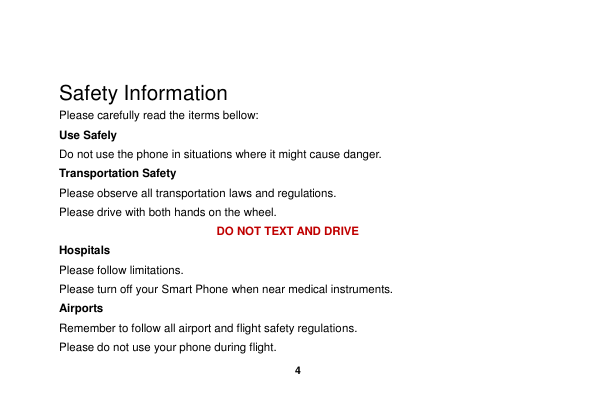    4   Safety Information Please carefully read the iterms bellow: Use Safely Do not use the phone in situations where it might cause danger. Transportation Safety Please observe all transportation laws and regulations. Please drive with both hands on the wheel.   DO NOT TEXT AND DRIVE Hospitals Please follow limitations. Please turn off your Smart Phone when near medical instruments. Airports Remember to follow all airport and flight safety regulations.   Please do not use your phone during flight. 