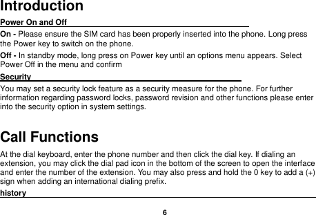    6  Introduction Power On and Off                                                                                         On - Please ensure the SIM card has been properly inserted into the phone. Long press the Power key to switch on the phone. Off - In standby mode, long press on Power key until an options menu appears. Select Power Off in the menu and confirm Security                                                      You may set a security lock feature as a security measure for the phone. For further information regarding password locks, password revision and other functions please enter into the security option in system settings. Call Functions                                                      At the dial keyboard, enter the phone number and then click the dial key. If dialing an extension, you may click the dial pad icon in the bottom of the screen to open the interface and enter the number of the extension. You may also press and hold the 0 key to add a (+) sign when adding an international dialing prefix. history                                                                                              