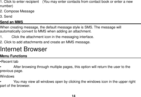   14  1. Click to enter recipient    (You may enter contacts from contact book or enter a new number) 2. Compose Message 3. Send Send an MMS                                                                                                    When creating message, the default message style is SMS. The message will automatically convert to MMS when adding an attachment.   1.  Click the attachment icon in the messaging interface. 2. Click to add attachments and create an MMS message. Internet Browser Menu Functions                                                                                                    &bull;Recent tab &bull;  After browsing through multiple pages, this option will return the user to the previous page. Windows &bull;  You may view all windows open by clicking the windows icon in the upper right part of the browser. 