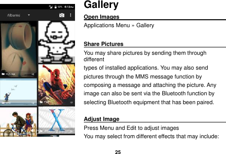   25  Gallery Open Images                                                                                                             Applications Menu &raquo; Gallery  Share Pictures                                               You may share pictures by sending them through different   types of installed applications. You may also send   pictures through the MMS message function by   composing a message and attaching the picture. Any   image can also be sent via the Bluetooth function by   selecting Bluetooth equipment that has been paired.  Adjust Image                                                         Press Menu and Edit to adjust images You may select from different effects that may include: 