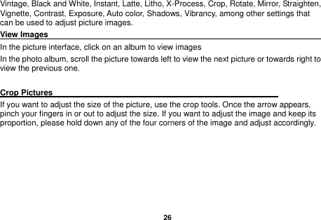   26  Vintage, Black and White, Instant, Latte, Litho, X-Process, Crop, Rotate, Mirror, Straighten, Vignette, Contrast, Exposure, Auto color, Shadows, Vibrancy, among other settings that can be used to adjust picture images. View Images                                                                     In the picture interface, click on an album to view images In the photo album, scroll the picture towards left to view the next picture or towards right to view the previous one.  Crop Pictures                                                         If you want to adjust the size of the picture, use the crop tools. Once the arrow appears, pinch your fingers in or out to adjust the size. If you want to adjust the image and keep its proportion, please hold down any of the four corners of the image and adjust accordingly.     