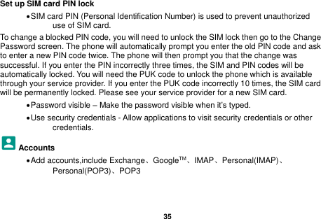   35  Set up SIM card PIN lock &bull; SIM card PIN (Personal Identification Number) is used to prevent unauthorized use of SIM card.   To change a blocked PIN code, you will need to unlock the SIM lock then go to the Change Password screen. The phone will automatically prompt you enter the old PIN code and ask to enter a new PIN code twice. The phone will then prompt you that the change was successful. If you enter the PIN incorrectly three times, the SIM and PIN codes will be automatically locked. You will need the PUK code to unlock the phone which is available through your service provider. If you enter the PUK code incorrectly 10 times, the SIM card will be permanently locked. Please see your service provider for a new SIM card. &bull; Password visible &ndash; Make the password visible when it&rsquo;s typed. &bull; Use security credentials - Allow applications to visit security credentials or other credentials. Accounts &bull; Add accounts,include Exchange、GoogleTM、IMAP、Personal(IMAP)、Personal(POP3)、POP3  