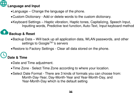   36  Language and Input   &bull; Language &ndash; Change the language of the phone.   &bull; Custom Dictionary - Add or delete words to the custom dictionary. &bull; Keyboard Settings &ndash; Haptic vibration, Haptic tones, Capitalizing, Speech Input, Inputting words, Predictive text function, Auto-Text, Input keyboard method   Backup &amp; Reset     &bull; Backup Data &ndash; Will back up all application data, WLAN passwords, and other settings to GoogleTM 's servers &bull; Restore to Factory Settings - Clear all data stored on the phone. Date &amp; Time   &bull; Date and Time adjustment.             &bull; Time Zone - Select Time Zone according to where your location.   &bull; Select Date Format - There are 3 kinds of formats you can choose from: Month-Day-Year, Day-Month-Year and Year-Month-Day, and Year-Month-Day which is the default setting 