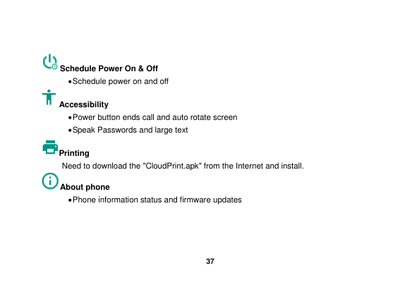   37   Schedule Power On &amp; Off &bull; Schedule power on and off Accessibility   &bull; Power button ends call and auto rotate screen &bull; Speak Passwords and large text Printing   Need to download the "CloudPrint.apk" from the Internet and install. About phone &bull; Phone information status and firmware updates   