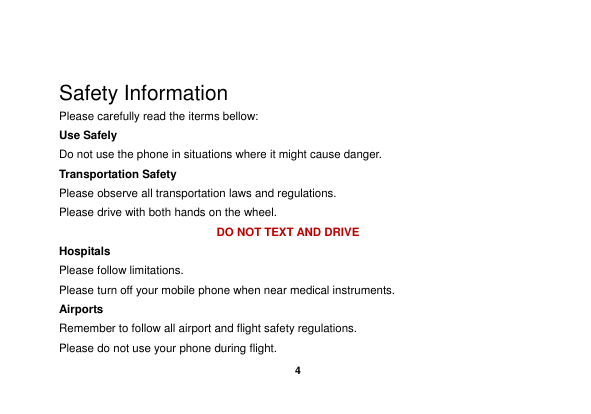    4   Safety Information Please carefully read the iterms bellow: Use Safely Do not use the phone in situations where it might cause danger. Transportation Safety Please observe all transportation laws and regulations. Please drive with both hands on the wheel.   DO NOT TEXT AND DRIVE Hospitals Please follow limitations. Please turn off your mobile phone when near medical instruments. Airports Remember to follow all airport and flight safety regulations.   Please do not use your phone during flight. 