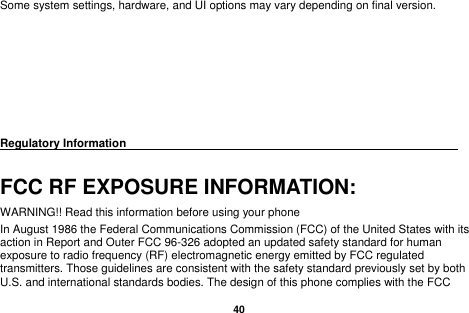   40  Some system settings, hardware, and UI options may vary depending on final version.        Regulatory Information                                                                                 FCC RF EXPOSURE INFORMATION: WARNING!! Read this information before using your phone In August 1986 the Federal Communications Commission (FCC) of the United States with its action in Report and Outer FCC 96-326 adopted an updated safety standard for human exposure to radio frequency (RF) electromagnetic energy emitted by FCC regulated transmitters. Those guidelines are consistent with the safety standard previously set by both U.S. and international standards bodies. The design of this phone complies with the FCC 