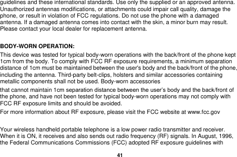   41  guidelines and these international standards. Use only the supplied or an approved antenna. Unauthorized antennas modifications, or attachments could impair call quality, damage the phone, or result in violation of FCC regulations. Do not use the phone with a damaged antenna. If a damaged antenna comes into contact with the skin, a minor burn may result. Please contact your local dealer for replacement antenna.  BODY-WORN OPERATION: This device was tested for typical body-worn operations with the back/front of the phone kept 1cm from the body. To comply with FCC RF exposure requirements, a minimum separation distance of 1cm must be maintained between the user's body and the back/front of the phone, including the antenna. Third-party belt-clips, holsters and similar accessories containing metallic components shall not be used. Body-worn accessories that cannot maintain 1cm separation distance between the user&rsquo;s body and the back/front of the phone, and have not been tested for typical body-worn operations may not comply with FCC RF exposure limits and should be avoided. For more information about RF exposure, please visit the FCC website at www.fcc.gov  Your wireless handheld portable telephone is a low power radio transmitter and receiver. When it is ON, it receives and also sends out radio frequency (RF) signals. In August, 1996, the Federal Communications Commissions (FCC) adopted RF exposure guidelines with 