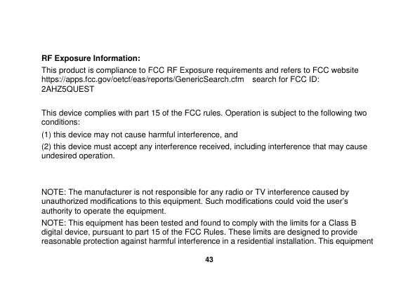   43   RF Exposure Information: This product is compliance to FCC RF Exposure requirements and refers to FCC website https://apps.fcc.gov/oetcf/eas/reports/GenericSearch.cfm  search for FCC ID: 2AHZ5QUEST  This device complies with part 15 of the FCC rules. Operation is subject to the following two conditions: (1) this device may not cause harmful interference, and (2) this device must accept any interference received, including interference that may cause undesired operation.   NOTE: The manufacturer is not responsible for any radio or TV interference caused by unauthorized modifications to this equipment. Such modifications could void the user&rsquo;s authority to operate the equipment. NOTE: This equipment has been tested and found to comply with the limits for a Class B digital device, pursuant to part 15 of the FCC Rules. These limits are designed to provide reasonable protection against harmful interference in a residential installation. This equipment 