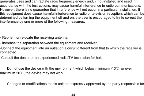   44  generates uses and can radiate radio frequency energy and, if not installed and used in accordance with the instructions, may cause harmful interference to radio communications. However, there is no guarantee that interference will not occur in a particular installation. If this equipment does cause harmful interference to radio or television reception, which can be determined by turning the equipment off and on, the user is encouraged to try to correct the interference by one or more of the following measures:   - Reorient or relocate the receiving antenna. - Increase the separation between the equipment and receiver. -Connect the equipment into an outlet on a circuit different from that to which the receiver is connected. -Consult the dealer or an experienced radio/TV technician for help      Do not use the device with the environment which below minimum -10℃  or over maximum 50℃, the device may not work.      Changes or modifications to this unit not expressly approved by the party responsible for 
