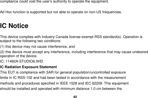   45  compliance could void the user&rsquo;s authority to operate the equipment.  Ad Hoc function is supported but not able to operate on non-US frequencies.     IC Notice This device complies with Industry Canada license-exempt RSS standard(s). Operation is subject to the following two conditions:   (1) this device may not cause interference, and   (2) this device must accept any interference, including interference that may cause undesired operation of the device. IC: 11492A-STUDIO6.0HD IC Radiation Exposure Statement This EUT is compliance with SAR for general population/uncontrolled exposure limits in IC RSS-102 and had been tested in accordance with the measurement methods and procedures specified in IEEE 1528 and IEC 62209. This equipment should be installed and operated with minimum distance 1.0 cm between the 